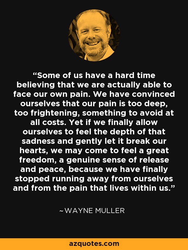 Some of us have a hard time believing that we are actually able to face our own pain. We have convinced ourselves that our pain is too deep, too frightening, something to avoid at all costs. Yet if we finally allow ourselves to feel the depth of that sadness and gently let it break our hearts, we may come to feel a great freedom, a genuine sense of release and peace, because we have finally stopped running away from ourselves and from the pain that lives within us. - Wayne Muller