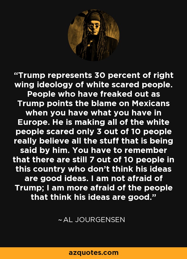 Trump represents 30 percent of right wing ideology of white scared people. People who have freaked out as Trump points the blame on Mexicans when you have what you have in Europe. He is making all of the white people scared only 3 out of 10 people really believe all the stuff that is being said by him. You have to remember that there are still 7 out of 10 people in this country who don't think his ideas are good ideas. I am not afraid of Trump; I am more afraid of the people that think his ideas are good. - Al Jourgensen