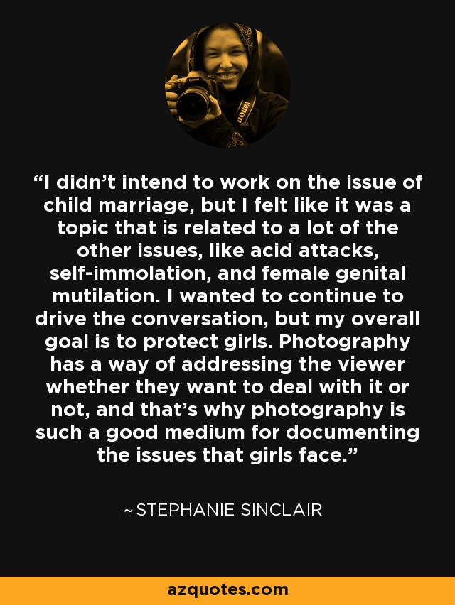I didn't intend to work on the issue of child marriage, but I felt like it was a topic that is related to a lot of the other issues, like acid attacks, self-immolation, and female genital mutilation. I wanted to continue to drive the conversation, but my overall goal is to protect girls. Photography has a way of addressing the viewer whether they want to deal with it or not, and that's why photography is such a good medium for documenting the issues that girls face. - Stephanie Sinclair