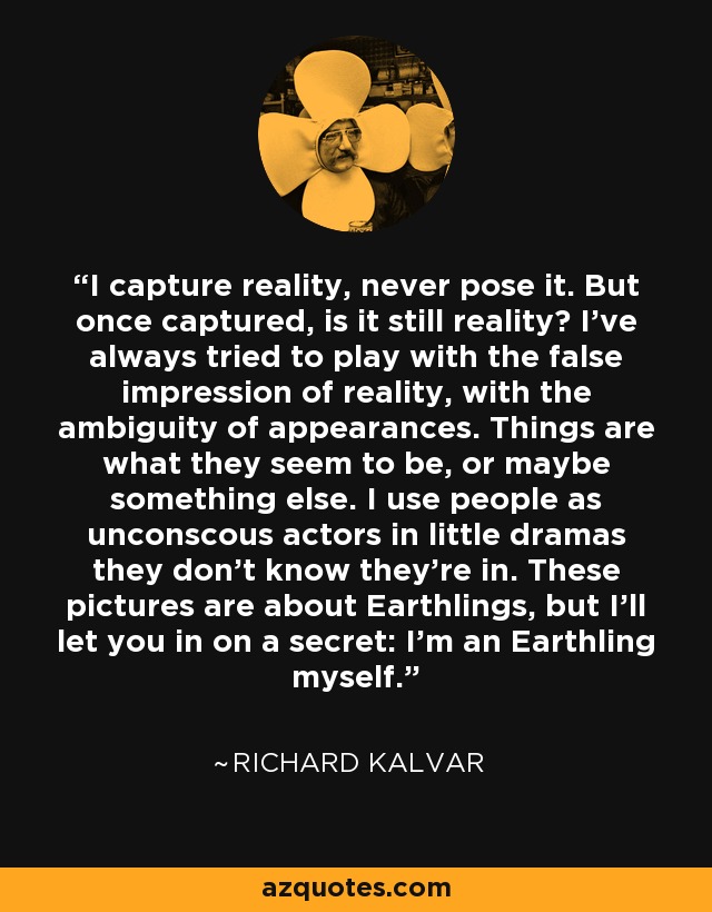 I capture reality, never pose it. But once captured, is it still reality? I've always tried to play with the false impression of reality, with the ambiguity of appearances. Things are what they seem to be, or maybe something else. I use people as unconscous actors in little dramas they don't know they're in. These pictures are about Earthlings, but I'll let you in on a secret: I'm an Earthling myself. - Richard Kalvar