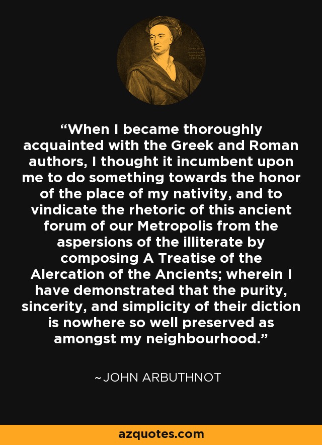 When I became thoroughly acquainted with the Greek and Roman authors, I thought it incumbent upon me to do something towards the honor of the place of my nativity, and to vindicate the rhetoric of this ancient forum of our Metropolis from the aspersions of the illiterate by composing A Treatise of the Alercation of the Ancients; wherein I have demonstrated that the purity, sincerity, and simplicity of their diction is nowhere so well preserved as amongst my neighbourhood. - John Arbuthnot
