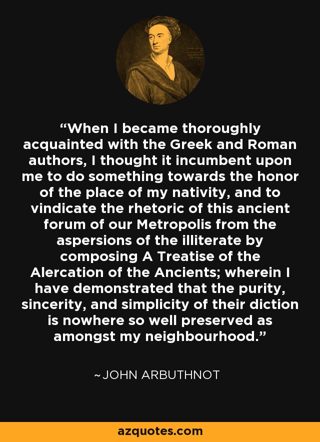 When I became thoroughly acquainted with the Greek and Roman authors, I thought it incumbent upon me to do something towards the honor of the place of my nativity, and to vindicate the rhetoric of this ancient forum of our Metropolis from the aspersions of the illiterate by composing A Treatise of the Alercation of the Ancients; wherein I have demonstrated that the purity, sincerity, and simplicity of their diction is nowhere so well preserved as amongst my neighbourhood. - John Arbuthnot