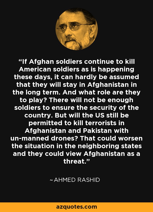 If Afghan soldiers continue to kill American soldiers as is happening these days, it can hardly be assumed that they will stay in Afghanistan in the long term. And what role are they to play? There will not be enough soldiers to ensure the security of the country. But will the US still be permitted to kill terrorists in Afghanistan and Pakistan with un-manned drones? That could worsen the situation in the neighboring states and they could view Afghanistan as a threat. - Ahmed Rashid