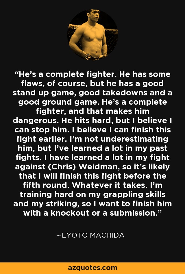 He's a complete fighter. He has some flaws, of course, but he has a good stand up game, good takedowns and a good ground game. He's a complete fighter, and that makes him dangerous. He hits hard, but I believe I can stop him. I believe I can finish this fight earlier. I'm not underestimating him, but I've learned a lot in my past fights. I have learned a lot in my fight against (Chris) Weidman, so it's likely that I will finish this fight before the fifth round. Whatever it takes. I'm training hard on my grappling skills and my striking, so I want to finish him with a knockout or a submission. - Lyoto Machida