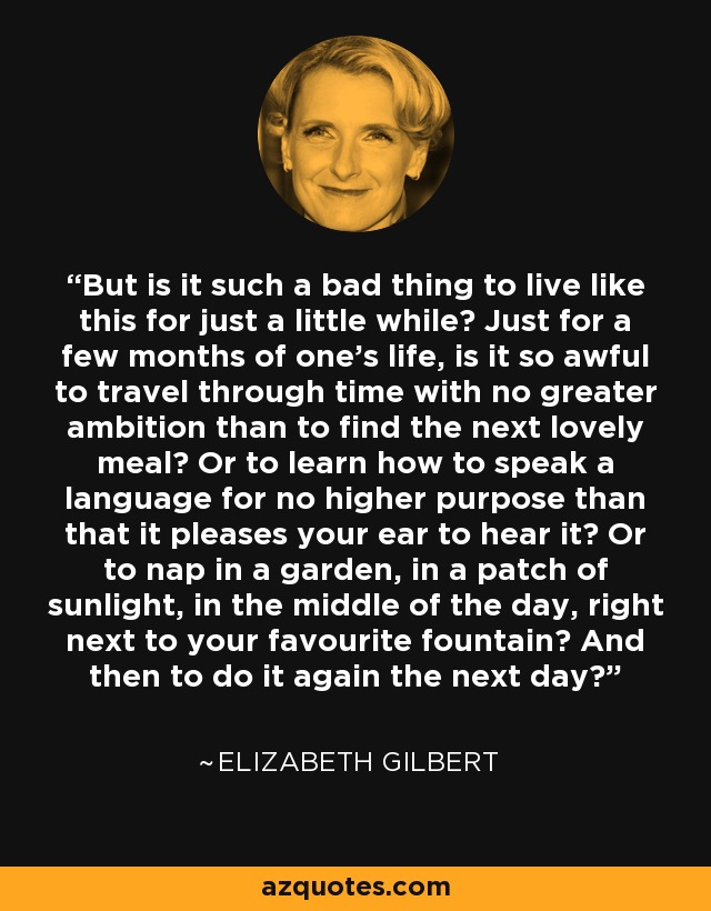 But is it such a bad thing to live like this for just a little while? Just for a few months of one's life, is it so awful to travel through time with no greater ambition than to find the next lovely meal? Or to learn how to speak a language for no higher purpose than that it pleases your ear to hear it? Or to nap in a garden, in a patch of sunlight, in the middle of the day, right next to your favourite fountain? And then to do it again the next day? - Elizabeth Gilbert