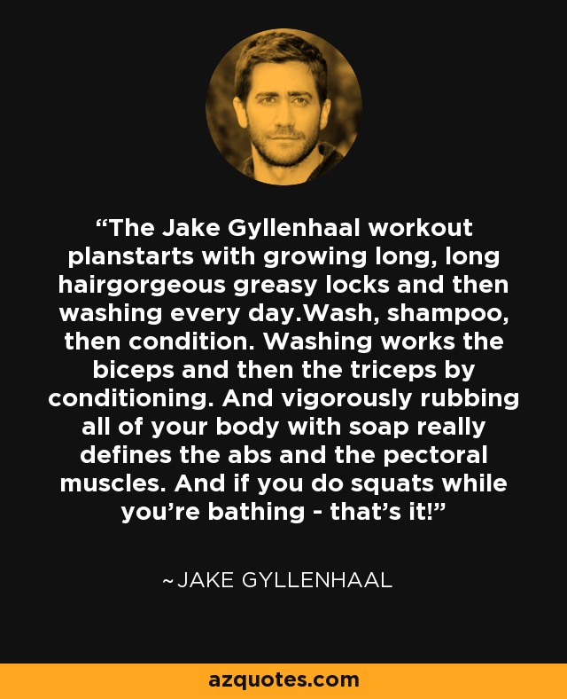 The Jake Gyllenhaal workout planstarts with growing long, long hairgorgeous greasy locks and then washing every day.Wash, shampoo, then condition. Washing works the biceps and then the triceps by conditioning. And vigorously rubbing all of your body with soap really defines the abs and the pectoral muscles. And if you do squats while you're bathing - that's it! - Jake Gyllenhaal