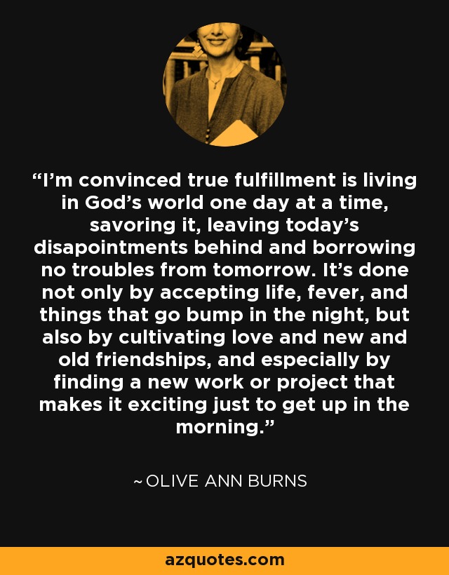 I'm convinced true fulfillment is living in God's world one day at a time, savoring it, leaving today's disapointments behind and borrowing no troubles from tomorrow. It's done not only by accepting life, fever, and things that go bump in the night, but also by cultivating love and new and old friendships, and especially by finding a new work or project that makes it exciting just to get up in the morning. - Olive Ann Burns