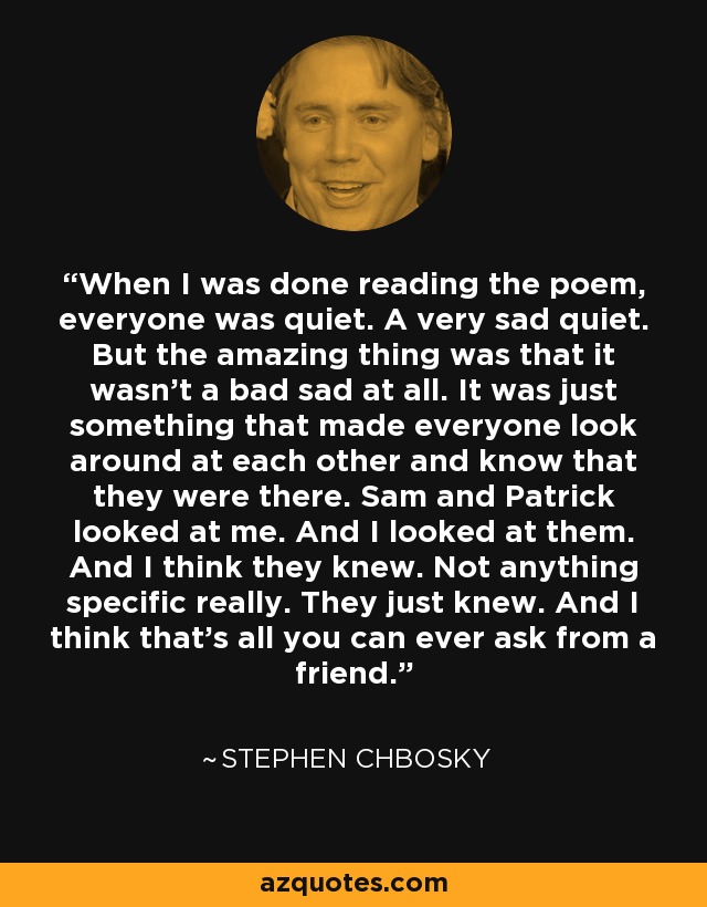 When I was done reading the poem, everyone was quiet. A very sad quiet. But the amazing thing was that it wasn’t a bad sad at all. It was just something that made everyone look around at each other and know that they were there. Sam and Patrick looked at me. And I looked at them. And I think they knew. Not anything specific really. They just knew. And I think that’s all you can ever ask from a friend. - Stephen Chbosky