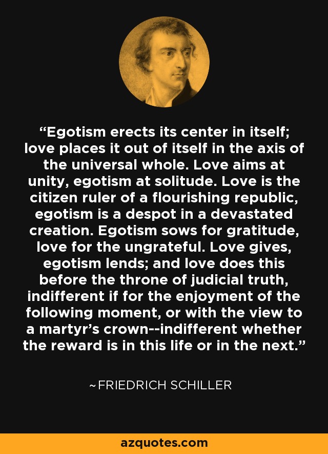 Egotism erects its center in itself; love places it out of itself in the axis of the universal whole. Love aims at unity, egotism at solitude. Love is the citizen ruler of a flourishing republic, egotism is a despot in a devastated creation. Egotism sows for gratitude, love for the ungrateful. Love gives, egotism lends; and love does this before the throne of judicial truth, indifferent if for the enjoyment of the following moment, or with the view to a martyr's crown--indifferent whether the reward is in this life or in the next. - Friedrich Schiller