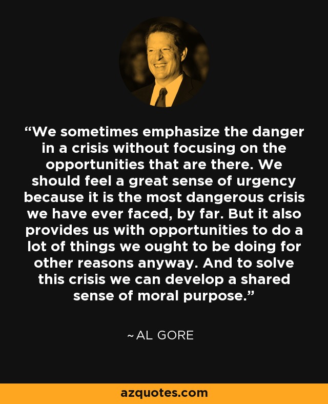 We sometimes emphasize the danger in a crisis without focusing on the opportunities that are there. We should feel a great sense of urgency because it is the most dangerous crisis we have ever faced, by far. But it also provides us with opportunities to do a lot of things we ought to be doing for other reasons anyway. And to solve this crisis we can develop a shared sense of moral purpose. - Al Gore