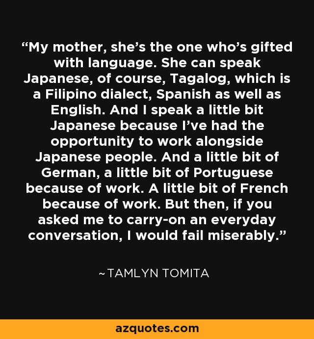 My mother, she's the one who's gifted with language. She can speak Japanese, of course, Tagalog, which is a Filipino dialect, Spanish as well as English. And I speak a little bit Japanese because I've had the opportunity to work alongside Japanese people. And a little bit of German, a little bit of Portuguese because of work. A little bit of French because of work. But then, if you asked me to carry-on an everyday conversation, I would fail miserably. - Tamlyn Tomita