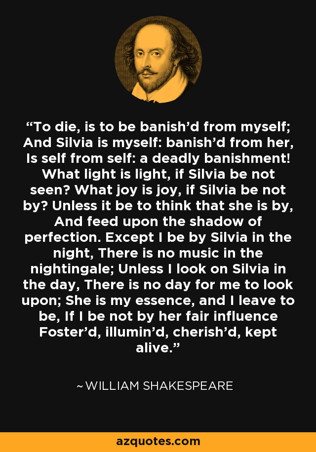 To die, is to be banish'd from myself; And Silvia is myself: banish'd from her, Is self from self: a deadly banishment! What light is light, if Silvia be not seen? What joy is joy, if Silvia be not by? Unless it be to think that she is by, And feed upon the shadow of perfection. Except I be by Silvia in the night, There is no music in the nightingale; Unless I look on Silvia in the day, There is no day for me to look upon; She is my essence, and I leave to be, If I be not by her fair influence Foster'd, illumin'd, cherish'd, kept alive. - William Shakespeare