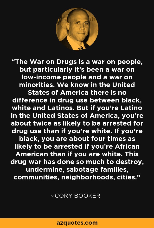 The War on Drugs is a war on people, but particularly it's been a war on low-income people and a war on minorities. We know in the United States of America there is no difference in drug use between black, white and Latinos. But if you're Latino in the United States of America, you're about twice as likely to be arrested for drug use than if you're white. If you're black, you are about four times as likely to be arrested if you're African American than if you are white. This drug war has done so much to destroy, undermine, sabotage families, communities, neighborhoods, cities. - Cory Booker