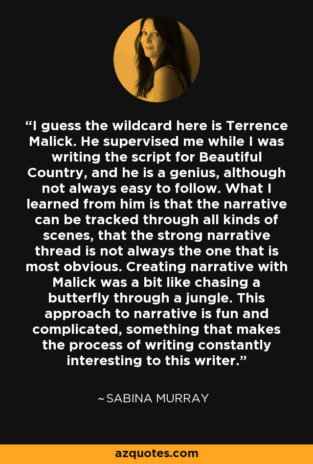 I guess the wildcard here is Terrence Malick. He supervised me while I was writing the script for Beautiful Country, and he is a genius, although not always easy to follow. What I learned from him is that the narrative can be tracked through all kinds of scenes, that the strong narrative thread is not always the one that is most obvious. Creating narrative with Malick was a bit like chasing a butterfly through a jungle. This approach to narrative is fun and complicated, something that makes the process of writing constantly interesting to this writer. - Sabina Murray