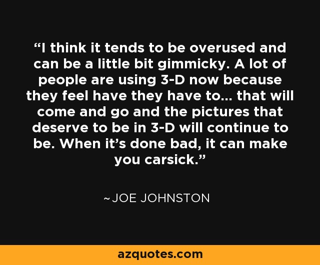 I think it tends to be overused and can be a little bit gimmicky. A lot of people are using 3-D now because they feel have they have to... that will come and go and the pictures that deserve to be in 3-D will continue to be. When it's done bad, it can make you carsick. - Joe Johnston