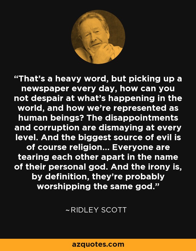 That's a heavy word, but picking up a newspaper every day, how can you not despair at what's happening in the world, and how we're represented as human beings? The disappointments and corruption are dismaying at every level. And the biggest source of evil is of course religion... Everyone are tearing each other apart in the name of their personal god. And the irony is, by definition, they're probably worshipping the same god. - Ridley Scott
