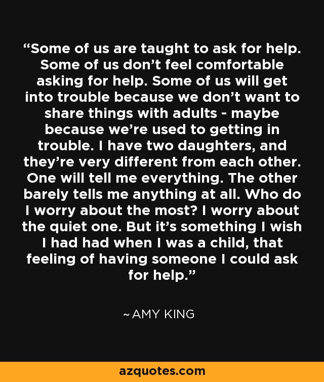 Some of us are taught to ask for help. Some of us don't feel comfortable asking for help. Some of us will get into trouble because we don't want to share things with adults - maybe because we're used to getting in trouble. I have two daughters, and they're very different from each other. One will tell me everything. The other barely tells me anything at all. Who do I worry about the most? I worry about the quiet one. But it's something I wish I had had when I was a child, that feeling of having someone I could ask for help. - Amy King