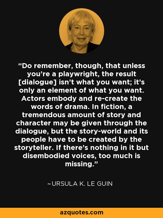 Do remember, though, that unless you're a playwright, the result [dialogue] isn't what you want; it's only an element of what you want. Actors embody and re-create the words of drama. In fiction, a tremendous amount of story and character may be given through the dialogue, but the story-world and its people have to be created by the storyteller. If there's nothing in it but disembodied voices, too much is missing. - Ursula K. Le Guin