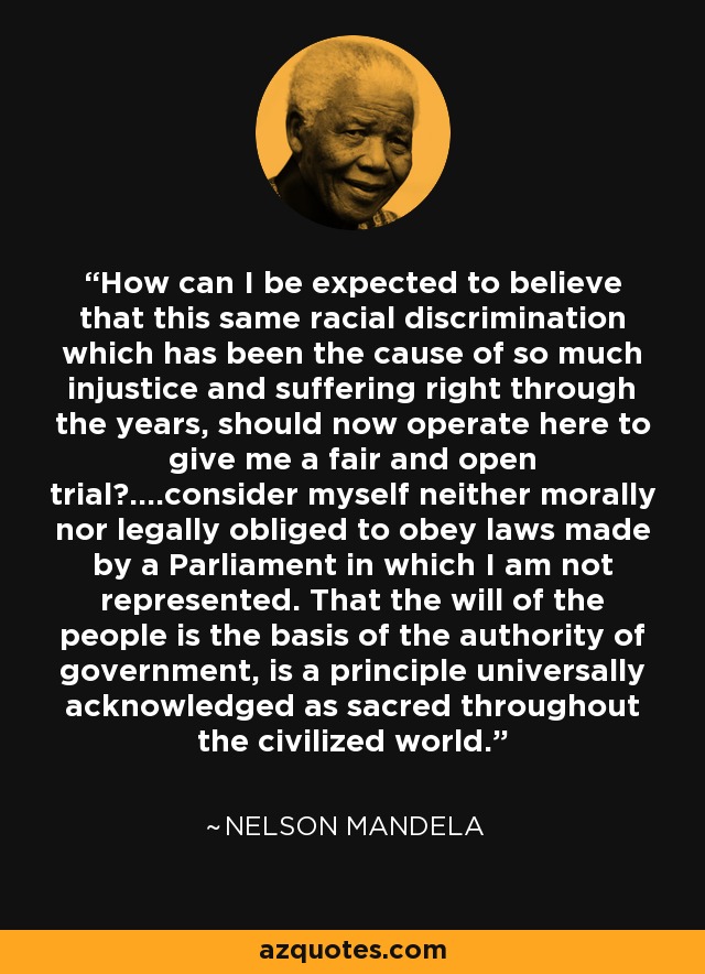 How can I be expected to believe that this same racial discrimination which has been the cause of so much injustice and suffering right through the years, should now operate here to give me a fair and open trial?....consider myself neither morally nor legally obliged to obey laws made by a Parliament in which I am not represented. That the will of the people is the basis of the authority of government, is a principle universally acknowledged as sacred throughout the civilized world. - Nelson Mandela