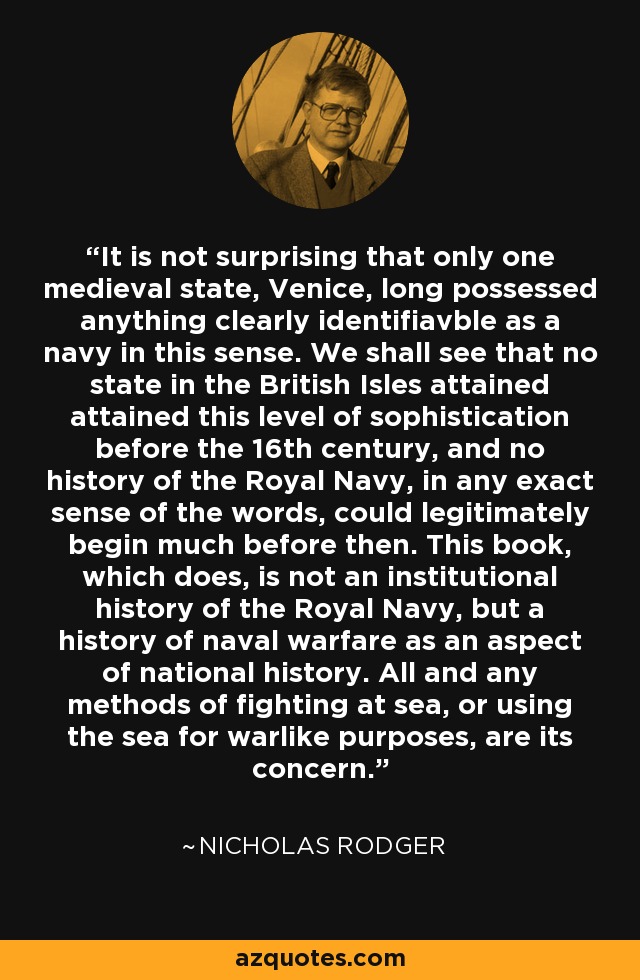 It is not surprising that only one medieval state, Venice, long possessed anything clearly identifiavble as a navy in this sense. We shall see that no state in the British Isles attained attained this level of sophistication before the 16th century, and no history of the Royal Navy, in any exact sense of the words, could legitimately begin much before then. This book, which does, is not an institutional history of the Royal Navy, but a history of naval warfare as an aspect of national history. All and any methods of fighting at sea, or using the sea for warlike purposes, are its concern. - Nicholas Rodger