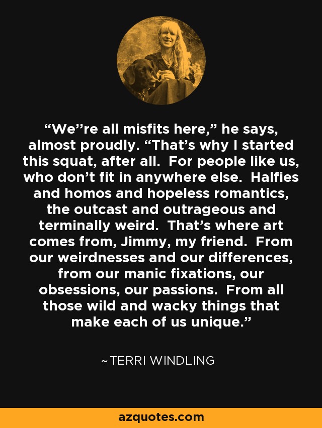 We''re all misfits here,” he says, almost proudly. “That's why I started this squat, after all. For people like us, who don't fit in anywhere else. Halfies and homos and hopeless romantics, the outcast and outrageous and terminally weird. That's where art comes from, Jimmy, my friend. From our weirdnesses and our differences, from our manic fixations, our obsessions, our passions. From all those wild and wacky things that make each of us unique. - Terri Windling