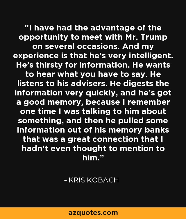 I have had the advantage of the opportunity to meet with Mr. Trump on several occasions. And my experience is that he's very intelligent. He's thirsty for information. He wants to hear what you have to say. He listens to his advisers. He digests the information very quickly, and he's got a good memory, because I remember one time I was talking to him about something, and then he pulled some information out of his memory banks that was a great connection that I hadn't even thought to mention to him. - Kris Kobach