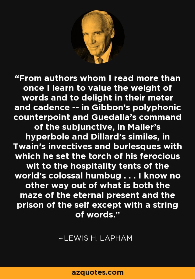 From authors whom I read more than once I learn to value the weight of words and to delight in their meter and cadence -- in Gibbon's polyphonic counterpoint and Guedalla's command of the subjunctive, in Mailer's hyperbole and Dillard's similes, in Twain's invectives and burlesques with which he set the torch of his ferocious wit to the hospitality tents of the world's colossal humbug . . . I know no other way out of what is both the maze of the eternal present and the prison of the self except with a string of words. - Lewis H. Lapham