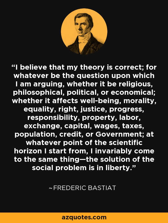I believe that my theory is correct; for whatever be the question upon which I am arguing, whether it be religious, philosophical, political, or economical; whether it affects well-being, morality, equality, right, justice, progress, responsibility, property, labor, exchange, capital, wages, taxes, population, credit, or Government; at whatever point of the scientific horizon I start from, I invariably come to the same thing—the solution of the social problem is in liberty. - Frederic Bastiat