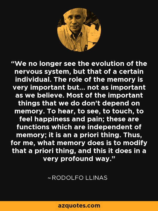 We no longer see the evolution of the nervous system, but that of a certain individual. The role of the memory is very important but... not as important as we believe. Most of the important things that we do don't depend on memory. To hear, to see, to touch, to feel happiness and pain; these are functions which are independent of memory; it is an a priori thing. Thus, for me, what memory does is to modify that a priori thing, and this it does in a very profound way. - Rodolfo Llinas