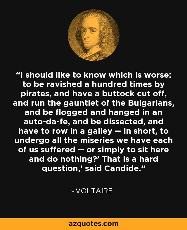 I should like to know which is worse: to be ravished a hundred times by pirates, and have a buttock cut off, and run the gauntlet of the Bulgarians, and be flogged and hanged in an auto-da-fe, and be dissected, and have to row in a galley -- in short, to undergo all the miseries we have each of us suffered -- or simply to sit here and do nothing?' That is a hard question,' said Candide. - Voltaire