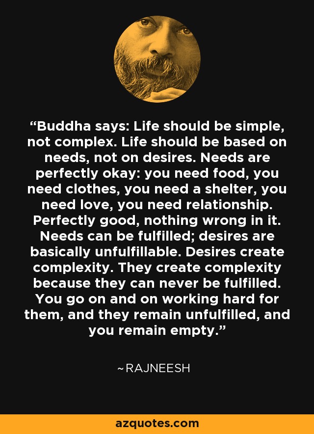 Buddha says: Life should be simple, not complex. Life should be based on needs, not on desires. Needs are perfectly okay: you need food, you need clothes, you need a shelter, you need love, you need relationship. Perfectly good, nothing wrong in it. Needs can be fulfilled; desires are basically unfulfillable. Desires create complexity. They create complexity because they can never be fulfilled. You go on and on working hard for them, and they remain unfulfilled, and you remain empty. - Rajneesh