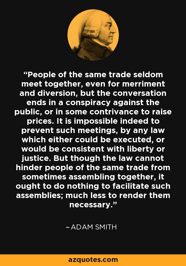 People of the same trade seldom meet together, even for merriment and diversion, but the conversation ends in a conspiracy against the public, or in some contrivance to raise prices. It is impossible indeed to prevent such meetings, by any law which either could be executed, or would be consistent with liberty or justice. But though the law cannot hinder people of the same trade from sometimes assembling together, it ought to do nothing to facilitate such assemblies; much less to render them necessary. - Adam Smith