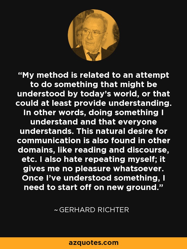 My method is related to an attempt to do something that might be understood by today's world, or that could at least provide understanding. In other words, doing something I understand and that everyone understands. This natural desire for communication is also found in other domains, like reading and discourse, etc. I also hate repeating myself; it gives me no pleasure whatsoever. Once I've understood something, I need to start off on new ground. - Gerhard Richter