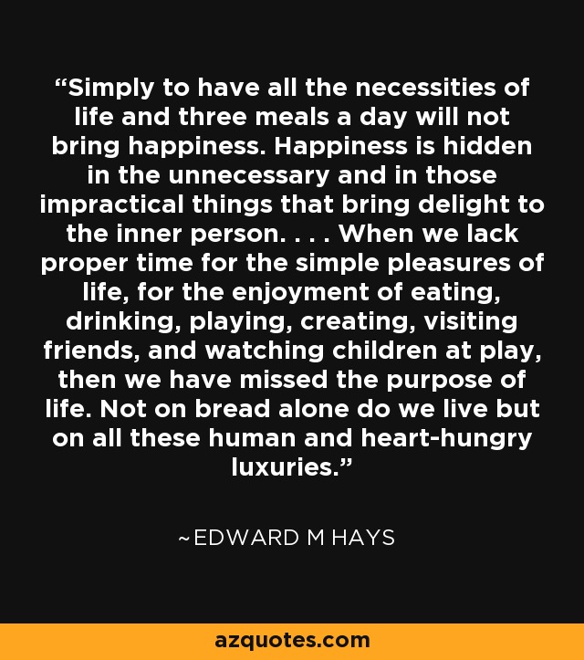 Simply to have all the necessities of life and three meals a day will not bring happiness. Happiness is hidden in the unnecessary and in those impractical things that bring delight to the inner person. . . . When we lack proper time for the simple pleasures of life, for the enjoyment of eating, drinking, playing, creating, visiting friends, and watching children at play, then we have missed the purpose of life. Not on bread alone do we live but on all these human and heart-hungry luxuries. - Edward M Hays