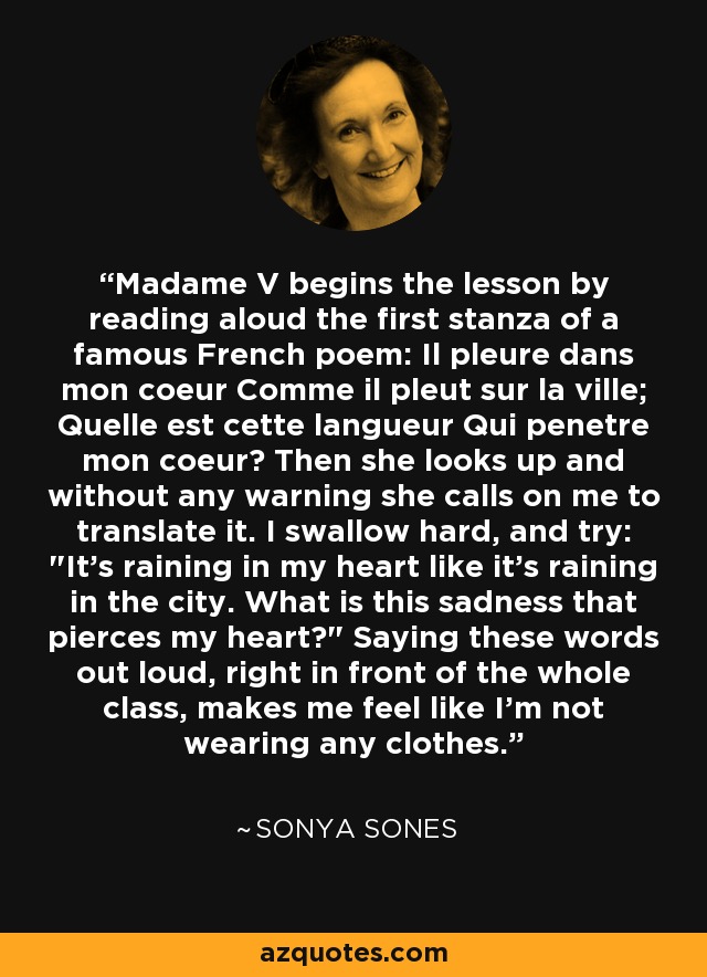 Madame V begins the lesson by reading aloud the first stanza of a famous French poem: Il pleure dans mon coeur Comme il pleut sur la ville; Quelle est cette langueur Qui penetre mon coeur? Then she looks up and without any warning she calls on me to translate it. I swallow hard, and try: 