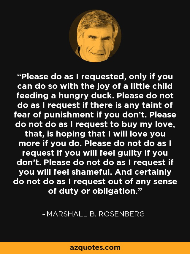 Please do as I requested, only if you can do so with the joy of a little child feeding a hungry duck. Please do not do as I request if there is any taint of fear of punishment if you don't. Please do not do as I request to buy my love, that, is hoping that I will love you more if you do. Please do not do as I request if you will feel guilty if you don't. Please do not do as I request if you will feel shameful. And certainly do not do as I request out of any sense of duty or obligation. - Marshall B. Rosenberg