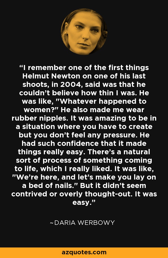 I remember one of the first things Helmut Newton on one of his last shoots, in 2004, said was that he couldn't believe how thin I was. He was like, 