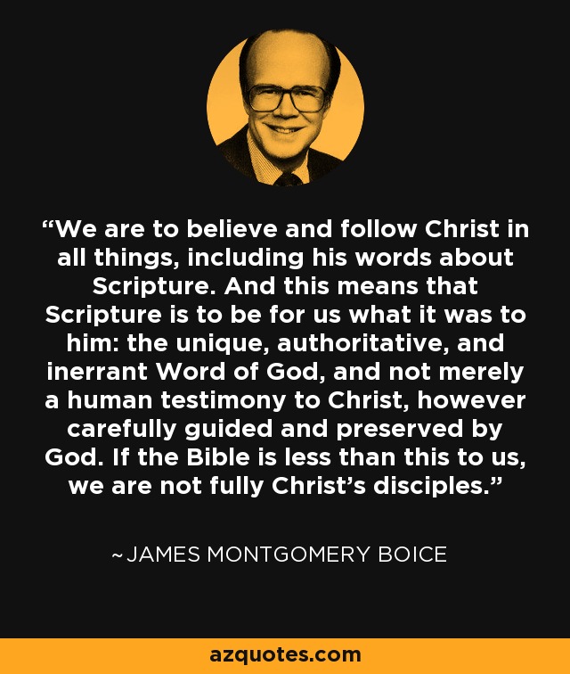 We are to believe and follow Christ in all things, including his words about Scripture. And this means that Scripture is to be for us what it was to him: the unique, authoritative, and inerrant Word of God, and not merely a human testimony to Christ, however carefully guided and preserved by God. If the Bible is less than this to us, we are not fully Christ's disciples. - James Montgomery Boice
