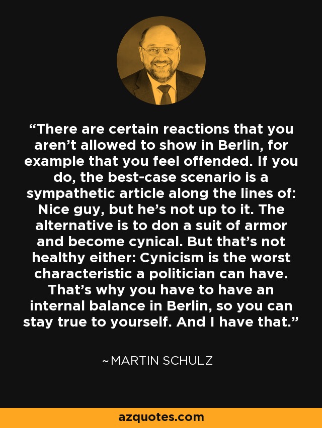 There are certain reactions that you aren't allowed to show in Berlin, for example that you feel offended. If you do, the best-case scenario is a sympathetic article along the lines of: Nice guy, but he's not up to it. The alternative is to don a suit of armor and become cynical. But that's not healthy either: Cynicism is the worst characteristic a politician can have. That's why you have to have an internal balance in Berlin, so you can stay true to yourself. And I have that. - Martin Schulz