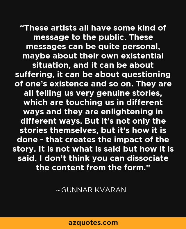 These artists all have some kind of message to the public. These messages can be quite personal, maybe about their own existential situation, and it can be about suffering, it can be about questioning of one's existence and so on. They are all telling us very genuine stories, which are touching us in different ways and they are enlightening in different ways. But it's not only the stories themselves, but it's how it is done - that creates the impact of the story. It is not what is said but how it is said. I don't think you can dissociate the content from the form. - Gunnar Kvaran