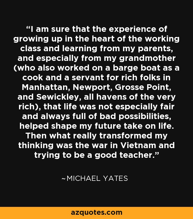 I am sure that the experience of growing up in the heart of the working class and learning from my parents, and especially from my grandmother (who also worked on a barge boat as a cook and a servant for rich folks in Manhattan, Newport, Grosse Point, and Sewickley, all havens of the very rich), that life was not especially fair and always full of bad possibilities, helped shape my future take on life. Then what really transformed my thinking was the war in Vietnam and trying to be a good teacher. - Michael Yates