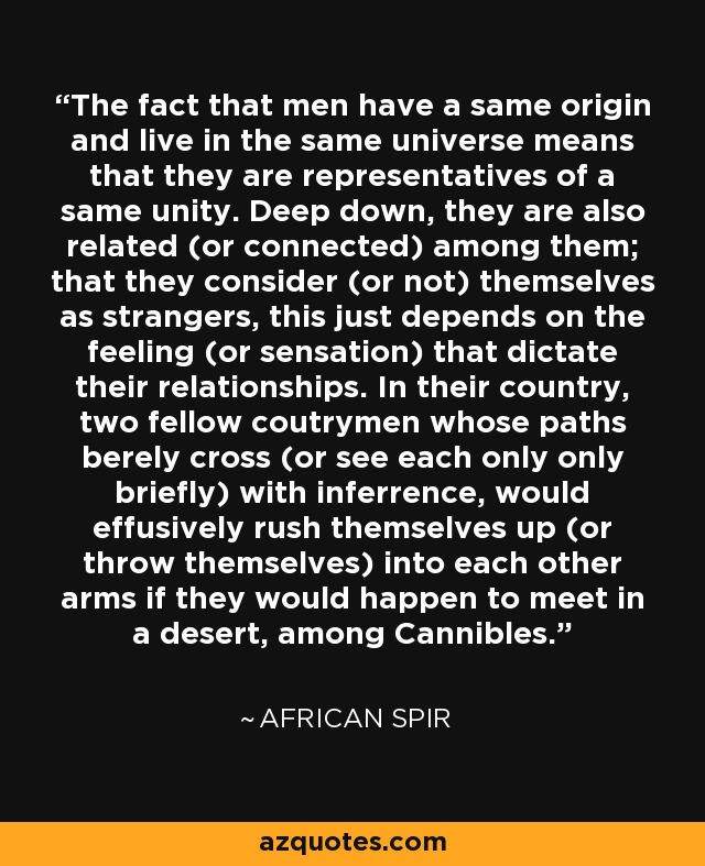 The fact that men have a same origin and live in the same universe means that they are representatives of a same unity. Deep down, they are also related (or connected) among them; that they consider (or not) themselves as strangers, this just depends on the feeling (or sensation) that dictate their relationships. In their country, two fellow coutrymen whose paths berely cross (or see each only only briefly) with inferrence, would effusively rush themselves up (or throw themselves) into each other arms if they would happen to meet in a desert, among Cannibles. - African Spir