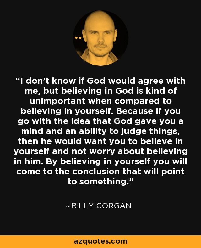 I don't know if God would agree with me, but believing in God is kind of unimportant when compared to believing in yourself. Because if you go with the idea that God gave you a mind and an ability to judge things, then he would want you to believe in yourself and not worry about believing in him. By believing in yourself you will come to the conclusion that will point to something. - Billy Corgan