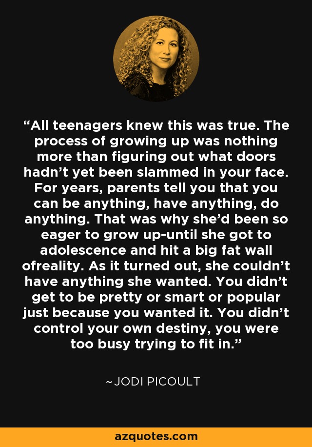 All teenagers knew this was true. The process of growing up was nothing more than figuring out what doors hadn't yet been slammed in your face. For years, parents tell you that you can be anything, have anything, do anything. That was why she'd been so eager to grow up-until she got to adolescence and hit a big fat wall ofreality. As it turned out, she couldn't have anything she wanted. You didn't get to be pretty or smart or popular just because you wanted it. You didn't control your own destiny, you were too busy trying to fit in. - Jodi Picoult
