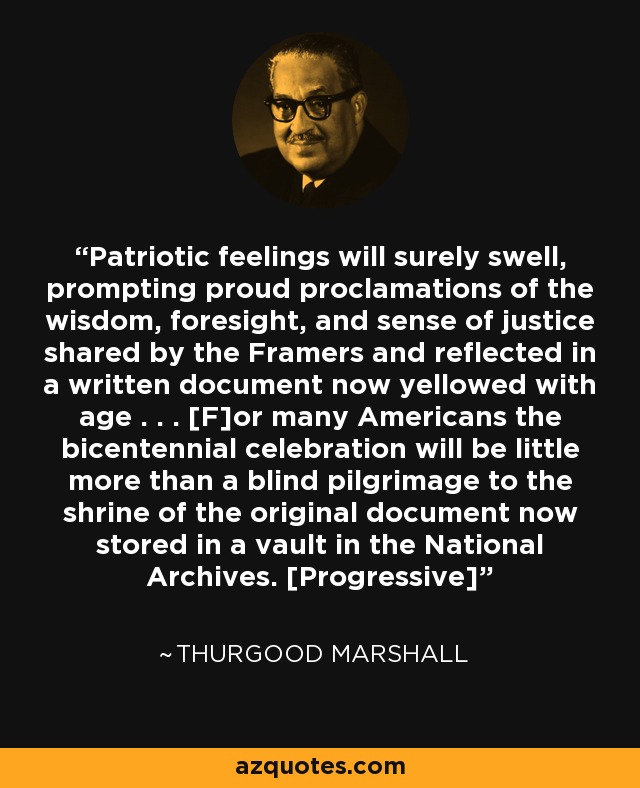 Patriotic feelings will surely swell, prompting proud proclamations of the wisdom, foresight, and sense of justice shared by the Framers and reflected in a written document now yellowed with age . . . [F]or many Americans the bicentennial celebration will be little more than a blind pilgrimage to the shrine of the original document now stored in a vault in the National Archives. [Progressive] - Thurgood Marshall