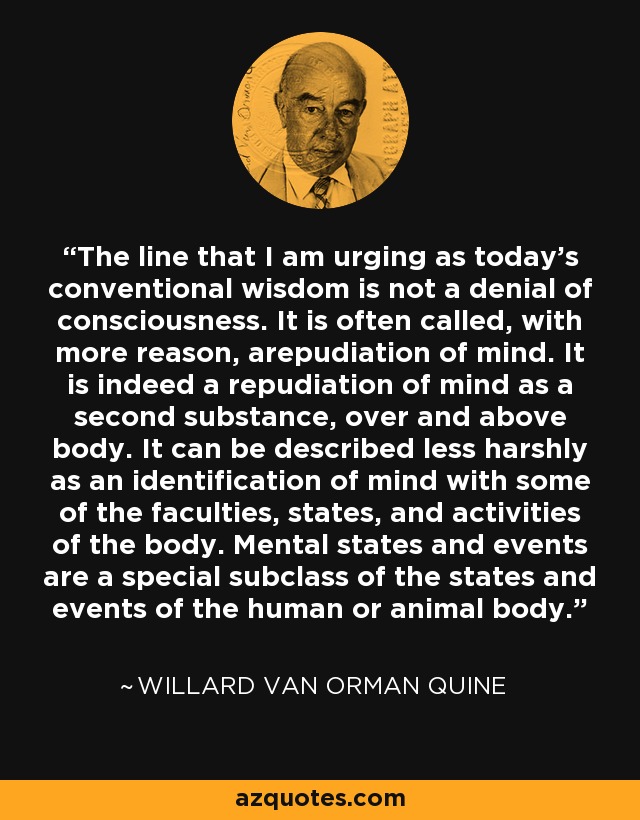 The line that I am urging as today's conventional wisdom is not a denial of consciousness. It is often called, with more reason, arepudiation of mind. It is indeed a repudiation of mind as a second substance, over and above body. It can be described less harshly as an identification of mind with some of the faculties, states, and activities of the body. Mental states and events are a special subclass of the states and events of the human or animal body. - Willard Van Orman Quine