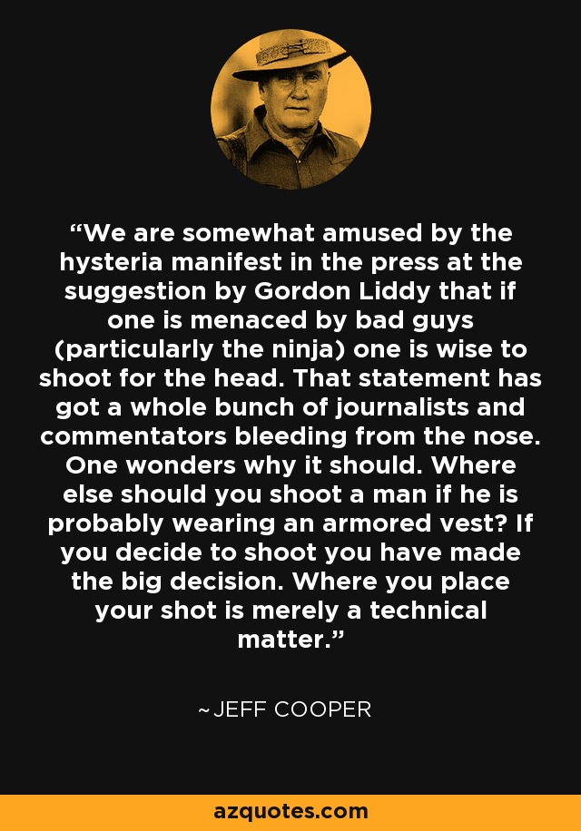 We are somewhat amused by the hysteria manifest in the press at the suggestion by Gordon Liddy that if one is menaced by bad guys (particularly the ninja) one is wise to shoot for the head. That statement has got a whole bunch of journalists and commentators bleeding from the nose. One wonders why it should. Where else should you shoot a man if he is probably wearing an armored vest? If you decide to shoot you have made the big decision. Where you place your shot is merely a technical matter. - Jeff Cooper