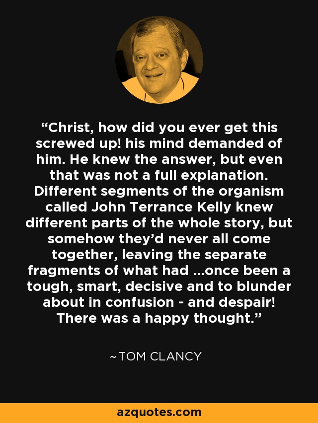 Christ, how did you ever get this screwed up! his mind demanded of him. He knew the answer, but even that was not a full explanation. Different segments of the organism called John Terrance Kelly knew different parts of the whole story, but somehow they'd never all come together, leaving the separate fragments of what had ...once been a tough, smart, decisive and to blunder about in confusion - and despair! There was a happy thought. - Tom Clancy