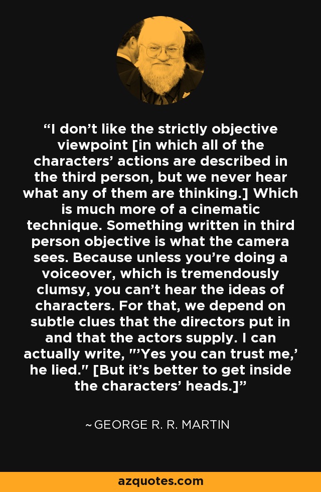 I don't like the strictly objective viewpoint [in which all of the characters' actions are described in the third person, but we never hear what any of them are thinking.] Which is much more of a cinematic technique. Something written in third person objective is what the camera sees. Because unless you're doing a voiceover, which is tremendously clumsy, you can't hear the ideas of characters. For that, we depend on subtle clues that the directors put in and that the actors supply. I can actually write, 