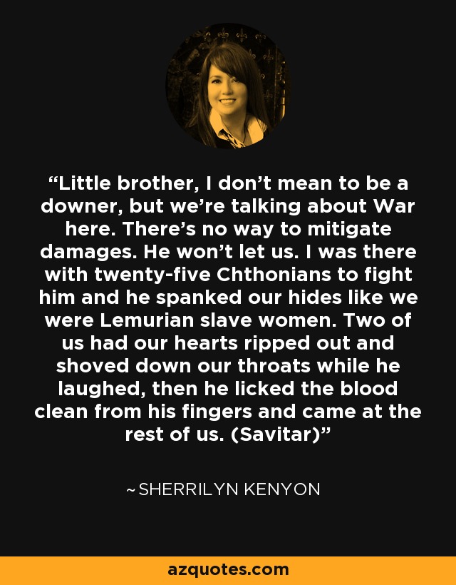 Little brother, I don’t mean to be a downer, but we’re talking about War here. There’s no way to mitigate damages. He won’t let us. I was there with twenty-five Chthonians to fight him and he spanked our hides like we were Lemurian slave women. Two of us had our hearts ripped out and shoved down our throats while he laughed, then he licked the blood clean from his fingers and came at the rest of us. (Savitar) - Sherrilyn Kenyon